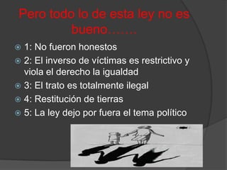 Pero todo lo de esta ley no es
          bueno…….
 1: No fueron honestos
 2: El inverso de víctimas es restrictivo y
  viola el derecho la igualdad
 3: El trato es totalmente ilegal
 4: Restitución de tierras
 5: La ley dejo por fuera el tema político
 