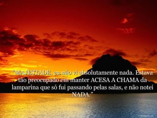“ MAJESTADE, eu não vi absolutamente nada. Estava tão preocupado em manter ACESA A CHAMA da lamparina que só fui passando pelas salas, e não notei NADA.” 