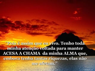 “ Pois é assim que eu vivo. Tenho toda minha atenção voltada para manter ACESA A CHAMA  da minha ALMA que, embora tenha tantas riquezas, elas não me afetam.”  