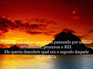 Um dia, um sábio que estava passando por muitas dificuldades, procurou o REI.  Ele queria descobrir qual era o segredo daquele MONARCA.  