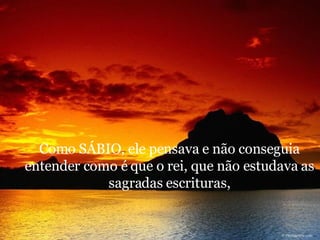Como SÁBIO, ele pensava e não conseguia entender como é que o rei, que não estudava as sagradas escrituras, 