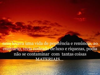 nem levava uma vida de penitência e renúncia, ao contrário, vivia rodeado de luxo e riquezas, podia não se contaminar  com  tantas coisas MATERIAIS...  