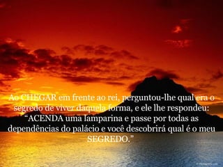 Ao CHEGAR em frente ao rei, perguntou-lhe qual era o segredo de viver daquela forma, e ele lhe respondeu: “ACENDA uma lamparina e passe por todas as dependências do palácio e você descobrirá qual é o meu SEGREDO.”  