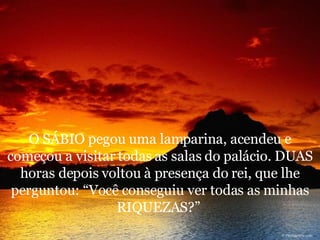 O SÁBIO pegou uma lamparina, acendeu e começou a visitar todas as salas do palácio. DUAS horas depois voltou à presença do rei, que lhe perguntou: “Você conseguiu ver todas as minhas RIQUEZAS?”  