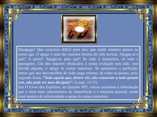 Desapego! Que exercício difícil para nós, que ainda estamos presos ao 
nosso ego. O apego é uma das maiores ilusões da vida terrena. Apegar-se a 
quê? A quem? Apegar-se para quê? Se tudo é transitório, se tudo é 
passageiro. Um dos maiores obstáculos à nossa evolução tem sido, sem 
dúvida alguma, o apego às coisas materiais. Se quisermos a perfeição, 
temos que nos desvencilhar de toda carga externa, de todas as posses, pois, 
segundo Jesus, “Todo aquele que, dentre vós, não renunciar a tudo quanto 
tem, não pode ser meu discípulo”. (Lucas, 14.33). 
Em O Livro dos Espíritos, na Questão 895, vamos encontrar a informação 
que o sinal mais característico de imperfeição é o interesse pessoal, sendo 
sinal notório de inferioridade o apego às coisas materiais. 
 