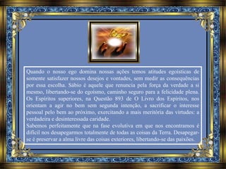 Quando o nosso ego domina nossas ações temos atitudes egoísticas de 
somente satisfazer nossos desejos e vontades, sem medir as consequências 
por essa escolha. Sábio é aquele que renuncia pela força da verdade a si 
mesmo, libertando-se do egoísmo, caminho seguro para a felicidade plena. 
Os Espíritos superiores, na Questão 893 de O Livro dos Espíritos, nos 
orientam a agir no bem sem segunda intenção, a sacrificar o interesse 
pessoal pelo bem ao próximo, exercitando a mais meritória das virtudes: a 
verdadeira e desinteressada caridade. 
Sabemos perfeitamente que na fase evolutiva em que nos encontramos é 
difícil nos desapegarmos totalmente de todas as coisas da Terra. Desapegar-se 
é preservar a alma livre das coisas exteriores, libertando-se das paixões. 
 