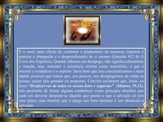 E o meio mais eficaz de combater o predomínio da natureza corpórea é 
praticar a abnegação e o desprendimento de si mesmo (Questão 912 de O 
Livro dos Espíritos). Quando falamos em desapego, não significa abandonar 
o mundo, mas, entender a existência terrena como transitória; o que é 
imortal e verdadeiro é o espírito. Seria bom que nos conscientizemos o mais 
rápido possível que temos que, aos poucos, nos desapegarmos de todas as 
posses, sejam elas grandes ou pequenas. Convém esclarecer que, Jesus, ao 
dizer “Desfazei-vos de todos os vossos bens e segui-me” (Mateus, 19.21), 
não pretendia de forma alguma estabelecer como princípio absoluto que 
cada um devesse despojar-se daquilo que possui e que a salvação só tem 
esse preço, mas mostrar que o apego aos bens terrenos é um obstáculo à 
salvação. 
 