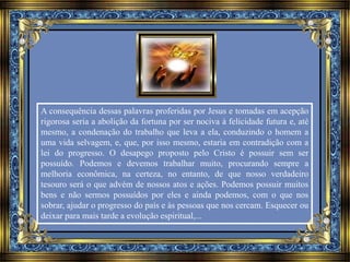 A consequência dessas palavras proferidas por Jesus e tomadas em acepção 
rigorosa seria a abolição da fortuna por ser nociva à felicidade futura e, até 
mesmo, a condenação do trabalho que leva a ela, conduzindo o homem a 
uma vida selvagem, e, que, por isso mesmo, estaria em contradição com a 
lei do progresso. O desapego proposto pelo Cristo é possuir sem ser 
possuído. Podemos e devemos trabalhar muito, procurando sempre a 
melhoria econômica, na certeza, no entanto, de que nosso verdadeiro 
tesouro será o que advém de nossos atos e ações. Podemos possuir muitos 
bens e não sermos possuídos por eles e ainda podemos, com o que nos 
sobrar, ajudar o progresso do país e às pessoas que nos cercam. Esquecer ou 
deixar para mais tarde a evolução espiritual,... 
 