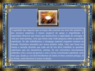 A aquisição das riquezas que as traças não corroem em troca dos prazeres e 
dos tesouros materiais, é marca inegável de apego à imperfeição. É 
importante observar que temos que desenvolver a capacidade de enxergar a 
vida por outro prisma, visto que temos uma visão pequena sobre as questões 
espirituais. Se não trabalharmos o desapego material enquanto estamos na 
estrada, ficaremos atrasados por nossa própria culpa, visto que Jesus nos 
chama a atenção dizendo que cada um de nós deve trabalhar as questões 
espirituais que são duradouras, eternas. Se nós estivermos sinceramente 
imbuídos com o nosso progresso e com o nosso crescimento espiritual, seria 
bom que, desde já, nos desvencilhemos de todos os bens externos porque, lá 
na frente, serão barreiras à nossa evolução. 
 