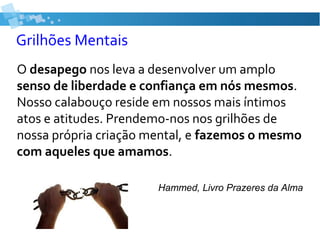 Grilhões Mentais
O desapego nos leva a desenvolver um amplo
senso de liberdade e confiança em nós mesmos.
Nosso calabouço reside em nossos mais íntimos
atos e atitudes. Prendemo-nos nos grilhões de
nossa própria criação mental, e fazemos o mesmo
com aqueles que amamos.
Hammed, Livro Prazeres da Alma
 