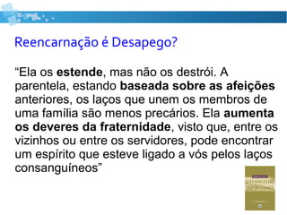 Reencarnação é Desapego?
“Ela os estende, mas não os destrói. A
parentela, estando baseada sobre as afeições
anteriores, os laços que unem os membros de
uma família são menos precários. Ela aumenta
os deveres da fraternidade, visto que, entre os
vizinhos ou entre os servidores, pode encontrar
um espírito que esteve ligado a vós pelos laços
consanguíneos”
 