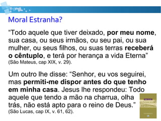 Moral Estranha?
“Todo aquele que tiver deixado, por meu nome,
sua casa, ou seus irmãos, ou seu pai, ou sua
mulher, ou seus filhos, ou suas terras receberá
o cêntuplo, e terá por herança a vida Eterna”
(São Mateus, cap XIX, v. 29).
Um outro lhe disse: “Senhor, eu vos seguirei,
mas permiti-me dispor antes do que tenho
em minha casa. Jesus lhe respondeu: Todo
aquele que tendo a mão na charrua, olha para
trás, não está apto para o reino de Deus.”
(São Lucas, cap IX, v. 61, 62).
 