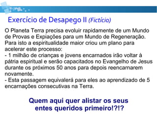 Exercício de Desapego II (Fictício)
O Planeta Terra precisa evoluir rapidamente de um Mundo
de Provas e Expiações para um Mundo de Regeneração.
Para isto a espiritualidade maior criou um plano para
acelerar este processo:
- 1 milhão de crianças e jovens encarnados irão voltar à
pátria espiritual e serão capacitados no Evangelho de Jesus
durante os próximos 50 anos para depois reencarnarem
novamente.
- Esta passagem equivalerá para eles ao aprendizado de 5
encarnações consecutivas na Terra.
Quem aqui quer alistar os seus
entes queridos primeiro!?!?
 