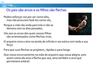 Os pais são arcos e os filhos são flechas
Podeis esforçar-vos por ser como eles,
mas não procureis fazê-los como vós,
Porque a vida não anda para trás e não se
demora com os dias passados.
Vós sois os arcos dos quais vossos filhos
são arremessados como flechas vivas.
O arqueiro mira o alvo na senda do infinito e vos estica com toda a sua
força
Para que suas flechas se projetem, rápidas e para longe.
Que vosso encurvamento na mão do arqueiro seja vossa alegria: pois
assim como ele ama a flecha que voa, ama também o arco que
permanece estável.
 