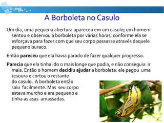 A Borboleta no Casulo
Um dia, uma pequena abertura apareceu em um casulo; um homem
sentou e observou a borboleta por várias horas, conforme ela se
esforçava para fazer com que seu corpo passasse através daquele
pequeno buraco.
Então pareceu que ela havia parado de fazer qualquer progresso.
Parecia que ela tinha ido o mais longe que podia, e não conseguia ir
mais. Então o homem decidiu ajudar a borboleta: ele pegou uma
tesoura e cortou o restante
do casulo. A borboleta então
saiu facilmente. Mas seu corpo
estava murcho e era pequeno e
tinha as asas amassadas.
 