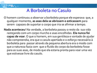 A Borboleta no Casulo
O homem continuou a observar a borboleta porque ele esperava que, a
qualquer momento, as asas dela se abrissem e esticassem para
serem capazes de suportar o corpo que iria se afirmar a tempo.
Nada aconteceu! Na verdade, a borboleta passou o resto da sua vida
rastejando com um corpo murcho e asas encolhidas. Ela nunca foi
capaz de voar. O que o homem, em sua gentileza e vontade de ajudar
não compreendia, era que o casulo apertado e o esforço necessário à
borboleta para passar através da pequena abertura era o modo com
que a natureza fazia com que o fluido do corpo da borboleta fosse
para as suas asas, de modo que ela estaria pronta para voar uma vez
que estivesse livre do casulo.
 