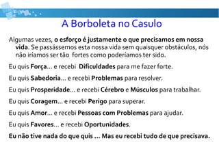 A Borboleta no Casulo
Algumas vezes, o esforço é justamente o que precisamos em nossa
vida. Se passássemos esta nossa vida sem quaisquer obstáculos, nós
não iríamos ser tão fortes como poderíamos ter sido.
Eu quis Força... e recebi Dificuldades para me fazer forte.
Eu quis Sabedoria... e recebi Problemas para resolver.
Eu quis Prosperidade... e recebi Cérebro e Músculos para trabalhar.
Eu quis Coragem... e recebi Perigo para superar.
Eu quis Amor... e recebi Pessoas com Problemas para ajudar.
Eu quis Favores... e recebi Oportunidades.
Eu não tive nada do que quis ... Mas eu recebi tudo de que precisava.
 