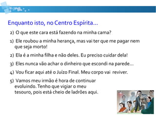Enquanto isto, no Centro Espírita...
2) O que este cara está fazendo na minha cama?
1) Ele roubou a minha herança, mas vai ter que me pagar nem
que seja morto!
2) Ela é a minha filha e não deles. Eu preciso cuidar dela!
3) Eles nunca vão achar o dinheiro que escondi na parede...
4) Vou ficar aqui até o Juízo Final. Meu corpo vai reviver.
5) Vamos meu irmão é hora de continuar
evoluindo.Tenho que vigiar o meu
tesouro, pois está cheio de ladrões aqui.
 