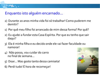 Enquanto isto alguém encarnado...
2) Durante 20 anos minha vida foi só trabalhar! Como puderem me
demitir?
1) Por quê meu filho foi arrancado de mim dessa forma? Por quê?
2) Eu ajudei a fundar esta Casa Espírita. Por que eu tenho que sair
daqui?
3) Ela é minha filha e eu decido onde ele vai fazer faculdade ou
namorar!
4) Não posso, vou cuidar do carro
no final de semana...
5) Doar... Mas gosto tanto dessa camiseta!
6) Perdi tudo! É hora de recomeçar!
 