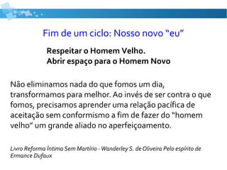 Fim de um ciclo: Nosso novo “eu”
Não eliminamos nada do que fomos um dia,
transformamos para melhor. Ao invés de ser contra o que
fomos, precisamos aprender uma relação pacífica de
aceitação sem conformismo a fim de fazer do “homem
velho” um grande aliado no aperfeiçoamento.
Livro Reforma Íntima Sem Martírio -Wanderley S. de Oliveira Pelo espírito de
Ermance Dufaux
Respeitar o Homem Velho.
Abrir espaço para o Homem Novo
 