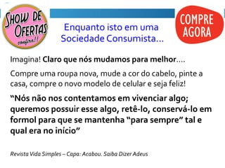 Enquanto isto em uma
Sociedade Consumista...
Imagina! Claro que nós mudamos para melhor....
Compre uma roupa nova, mude a cor do cabelo, pinte a
casa, compre o novo modelo de celular e seja feliz!
“Nós não nos contentamos em vivenciar algo;
queremos possuir esse algo, retê-lo, conservá-lo em
formol para que se mantenha “para sempre” tal e
qual era no início”
RevistaVida Simples – Capa: Acabou. Saiba Dizer Adeus
 