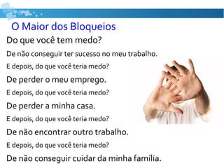 O Maior dos Bloqueios
Do que você tem medo?
De não conseguir ter sucesso no meu trabalho.
E depois, do que você teria medo?
De perder o meu emprego.
E depois, do que você teria medo?
De perder a minha casa.
E depois, do que você teria medo?
De não encontrar outro trabalho.
E depois, do que você teria medo?
De não conseguir cuidar da minha família.
 