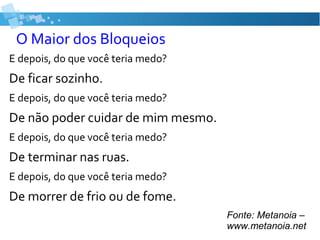 O Maior dos Bloqueios
E depois, do que você teria medo?
De ficar sozinho.
E depois, do que você teria medo?
De não poder cuidar de mim mesmo.
E depois, do que você teria medo?
De terminar nas ruas.
E depois, do que você teria medo?
De morrer de frio ou de fome.
Fonte: Metanoia –
www.metanoia.net
 