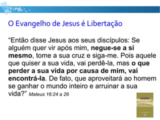 O Evangelho de Jesus é Libertação
“Então disse Jesus aos seus discípulos: Se
alguém quer vir após mim, negue-se a si
mesmo, tome a sua cruz e siga-me. Pois aquele
que quiser a sua vida, vai perdê-la, mas o que
perder a sua vida por causa de mim, vai
encontrá-la. De fato, que aproveitará ao homem
se ganhar o mundo inteiro e arruinar a sua
vida?” Mateus 16:24 a 26
 