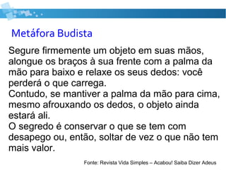 Metáfora Budista
Segure firmemente um objeto em suas mãos,
alongue os braços à sua frente com a palma da
mão para baixo e relaxe os seus dedos: você
perderá o que carrega.
Contudo, se mantiver a palma da mão para cima,
mesmo afrouxando os dedos, o objeto ainda
estará ali.
O segredo é conservar o que se tem com
desapego ou, então, soltar de vez o que não tem
mais valor.
Fonte: Revista Vida Simples – Acabou! Saiba Dizer Adeus
 