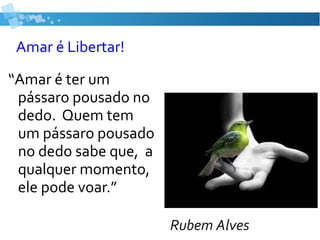 Amar é Libertar!
“Amar é ter um
pássaro pousado no
dedo. Quem tem
um pássaro pousado
no dedo sabe que, a
qualquer momento,
ele pode voar.”
Rubem Alves
 