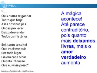 “...
Quis nunca te ganhar
Tanto que forjei
Asas nos teus pés
Ondas pra levar
Deixo desvendar
Todos os mistérios
Sei, tanto te soltei
Que você me quis
Em todo lugar
Lia em cada olhar
Quanta intenção
Que eu vivia preso”
….
Música – Condicional – Los Hermanos
A mágica
acontece!
Até parece
contraditório,
pois quanto
mais deixamos
livres, mais o
amor
verdadeiro
aumenta
 