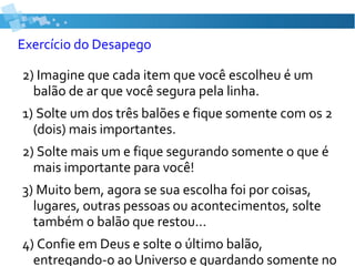 Exercício do Desapego
2) Imagine que cada item que você escolheu é um
balão de ar que você segura pela linha.
1) Solte um dos três balões e fique somente com os 2
(dois) mais importantes.
2) Solte mais um e fique segurando somente o que é
mais importante para você!
3) Muito bem, agora se sua escolha foi por coisas,
lugares, outras pessoas ou acontecimentos, solte
também o balão que restou...
4) Confie em Deus e solte o último balão,
entregando-o ao Universo e guardando somente no
 