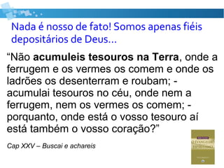 Nada é nosso de fato! Somos apenas fiéis
depositários de Deus...
“Não acumuleis tesouros na Terra, onde a
ferrugem e os vermes os comem e onde os
ladrões os desenterram e roubam; -
acumulai tesouros no céu, onde nem a
ferrugem, nem os vermes os comem; -
porquanto, onde está o vosso tesouro aí
está também o vosso coração?”
Cap XXV – Buscai e achareis
 