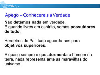 Apego – Conhecereis aVerdade
Não detemos nada em verdade.
E quando livres em espírito, somos possuidores
de tudo.
Herdeiros do Pai, tudo aguarda-nos para
objetivos superiores.
E quase sempre o que atormenta o homem na
terra, nada representa ante as maravilhas do
universo.
 
