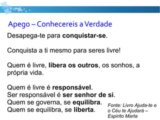 Apego – Conhecereis aVerdade
Desapega-te para conquistar-se.
Conquista a ti mesmo para seres livre!
Quem é livre, libera os outros, os sonhos, a
própria vida.
Quem é livre é responsável.
Ser responsável é ser senhor de si.
Quem se governa, se equilibra.
Quem se equilibra, se liberta.
Fonte: Livro Ajuda-te e
o Céu te Ajudará –
Espirito Marta
 