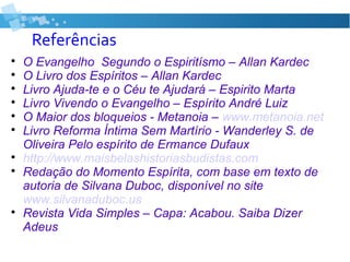 Referências

O Evangelho Segundo o Espiritísmo – Allan Kardec

O Livro dos Espíritos – Allan Kardec

Livro Ajuda-te e o Céu te Ajudará – Espirito Marta

Livro Vivendo o Evangelho – Espírito André Luiz

O Maior dos bloqueios - Metanoia – www.metanoia.net

Livro Reforma Íntima Sem Martírio - Wanderley S. de
Oliveira Pelo espírito de Ermance Dufaux

http://www.maisbelashistoriasbudistas.com

Redação do Momento Espírita, com base em texto de
autoria de Silvana Duboc, disponível no site
www.silvanaduboc.us

Revista Vida Simples – Capa: Acabou. Saiba Dizer
Adeus
 