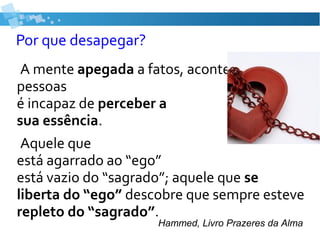 Por que desapegar?
A mente apegada a fatos, acontecimentos e
pessoas
é incapaz de perceber a
sua essência.
Aquele que
está agarrado ao “ego”
está vazio do “sagrado”; aquele que se
liberta do “ego” descobre que sempre esteve
repleto do “sagrado”.
Hammed, Livro Prazeres da Alma
 