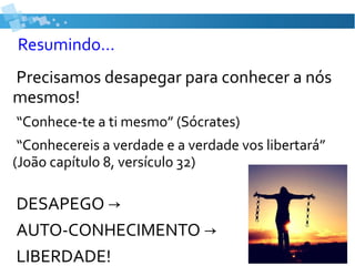 Resumindo...
Precisamos desapegar para conhecer a nós
mesmos!
“Conhece-te a ti mesmo” (Sócrates)
“Conhecereis a verdade e a verdade vos libertará”
(João capítulo 8, versículo 32)
DESAPEGO →
AUTO-CONHECIMENTO →
LIBERDADE!
 