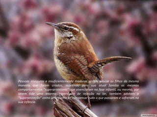 Pessoas inseguras e insuficientemente maduras podem educar os filhos da mesma maneira que foram criadas, repetindo para sua atual família os mesmos comportamentos “superprotetores” que vivenciaram na fase infantil, ou mesmo, por terem tido uma enorme experiência de rejeição no lar, também adotam a “superproteção” como uma forma de compensar tudo o que passaram e sofreram na sua infância. 