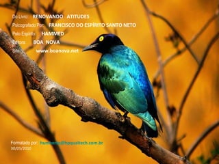 A Natureza em nós é força de progresso, e os homens evoluem sempre, não porém ao mesmo tempo e da mesma forma, mas naturalmente ao seu próprio ritmo. Do Livro:  RENOVANDO  ATITUDES Psicografado Por:  FRANCISCO DO ESPÍRITO SANTO NETO Pelo Espírito:  HAMMED Editora:  BOA  NOVA Formatado por:  [email_address] 30/05/2010 Site:  www.boanova.net 