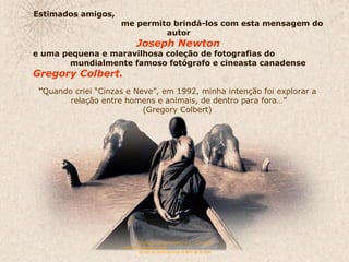 Estimados amigos,  me permito brindá-los com esta mensagem do autor  Joseph Newton  e uma pequena e maravilhosa coleção de fotografias do  mundialmente famoso fotógrafo e cineasta canadense  Gregory Colbert.   “ Quando criei “Cinzas e Neve”, em 1992, minha intenção foi explorar a  relação entre homens e animais, de dentro para fora…” (Gregory Colbert)  