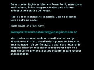 Belas apresentações (slides) em PowerPoint, mensagens motivadoras, lindas imagens e textos para criar um ambiente de alegria e bem-estar. Receba duas mensagens semanais, uma na segunda-feira e outra na sexta. Basta enviar um e-mail para:  [email_address]   não precisa escrever nada no e-mail, nem no campo assunto é só enviar o e-mail e daí a pouco você recebe uma mensagem de confirmação, a qual deve novamente somente clicar em responder sem escrever nada no e-mail, clique em Enviar e já estará inscrito(a) para receber as mensagens.  