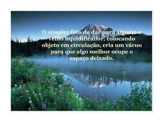O simples fato de dar para alguém o
velho liquidificador, colocando
objeto em circulação, cria um vácuo
para que algo melhor ocupe o
espaço deixado.
 