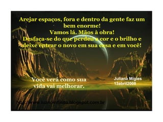 Arejar espaços, fora e dentro da gente faz um
bem enorme!
Vamos lá. Mãos à obra!
Desfaça-se do que perdeu a cor e o brilho e
deixe entrar o novo em sua casa e em você!
Você verá como sua
vida vai melhorar.
http://www.luznoinfinito.blogspot.com.br
Juliana Migles
13abril2008
 