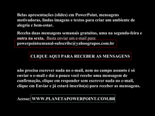 Belas apresentações (slides) em PowerPoint, mensagens
motivadoras, lindas imagens e textos para criar um ambiente de
alegria e bem-estar.
Receba duas mensagens semanais gratuitas, uma na segunda-feira e
outra na sexta. Basta enviar um e-mail para:
powerpointsemanal-subscribe@yahoogrupos.com.br
CLIQUE AQUI PARA RECEBER AS MENSAGENS
não precisa escrever nada no e-mail, nem no campo assunto é só
enviar o e-mail e daí a pouco você recebe uma mensagem de
confirmação, clique em responder sem escrever nada no e-mail,
clique em Enviar e já estará inscrito(a) para receber as mensagens.
Acesse: WWW.PLANETAPOWERPOINT.COM.BR
 
