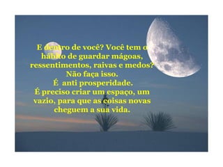 E dentro de você? Você tem o
hábito de guardar mágoas,
ressentimentos, raivas e medos?
Não faça isso.
É anti prosperidade.
É preciso criar um espaço, um
vazio, para que as coisas novas
cheguem a sua vida.
 