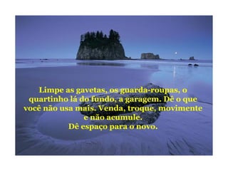 Limpe as gavetas, os guarda-roupas, o
quartinho lá do fundo, a garagem. Dê o que
você não usa mais. Venda, troque, movimente
e não acumule.
Dê espaço para o novo.
 