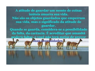 A atitude de guardar um monte de coisas
inúteis amarra sua vida.
Não são os objetos guardados que emperram
sua vida, mas o significado da atitude de
guardar.
Quando se guarda, considera-se a possibilidade
da falta, da carência. É acreditar que amanhã
poderá faltar, e você não terá meios de prover
suas necessidades.
 