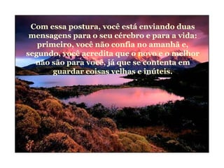 Com essa postura, você está enviando duas
mensagens para o seu cérebro e para a vida:
primeiro, você não confia no amanhã e,
segundo, você acredita que o novo e o melhor
não são para você, já que se contenta em
guardar coisas velhas e inúteis.
 