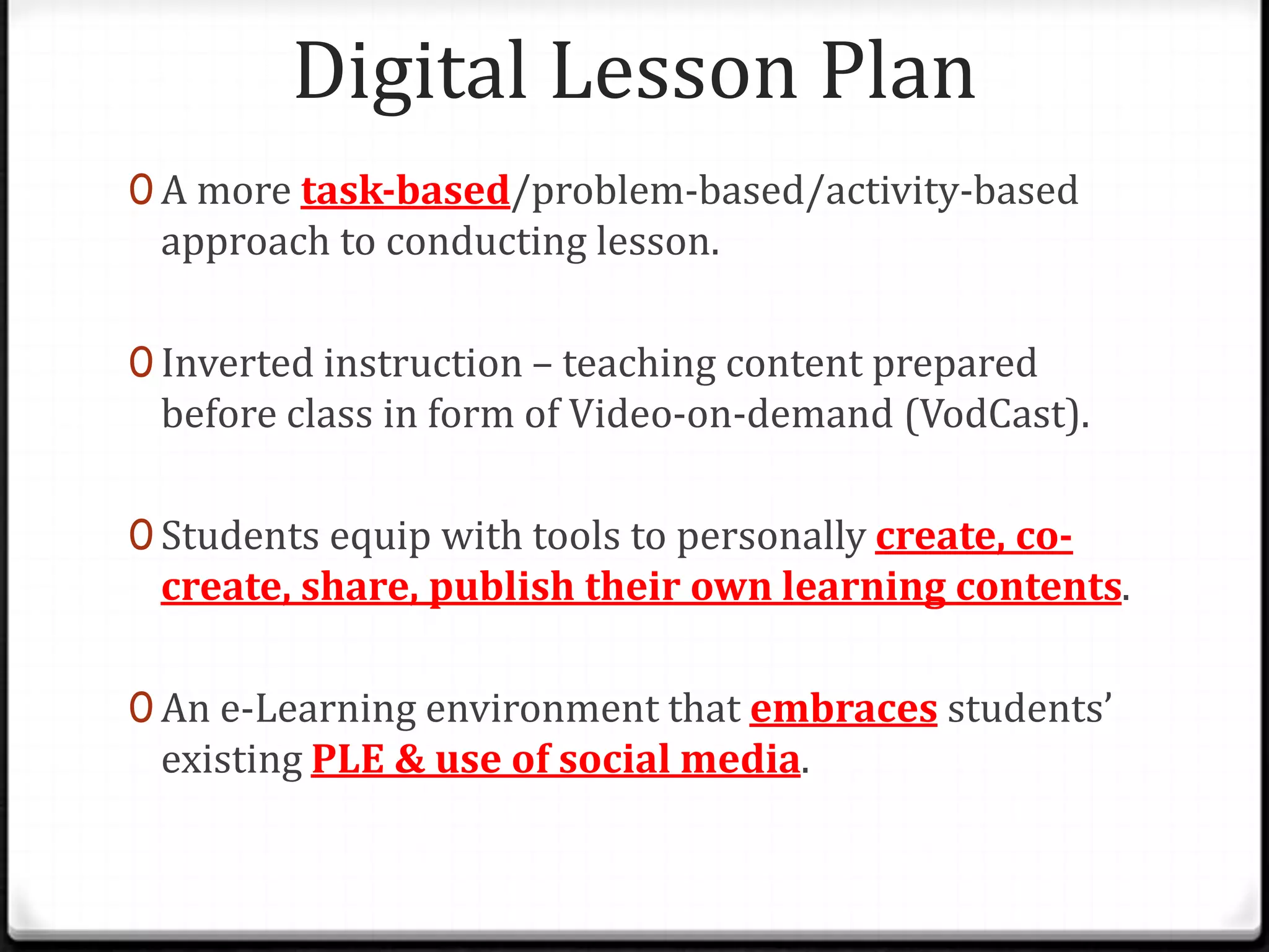 Digital Lesson Plan
0 A more task-based/problem-based/activity-based
approach to conducting lesson.
0 Inverted instruction – teaching content prepared
before class in form of Video-on-demand (VodCast).
0 Students equip with tools to personally create, co-
create, share, publish their own learning contents.
0 An e-Learning environment that embraces students’
existing PLE & use of social media.